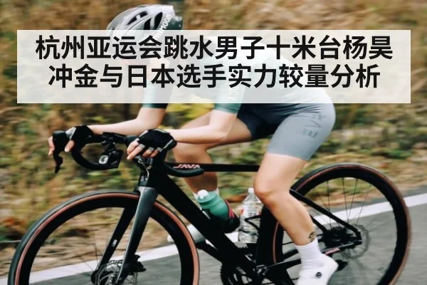 杭州亚运会跳水男子十米台杨昊冲金与日本选手实力较量分析 - kaiyun
