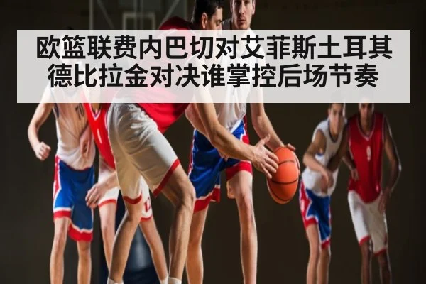 欧篮联费内巴切对艾菲斯土耳其德比拉金对决谁掌控后场节奏 - kaiyun