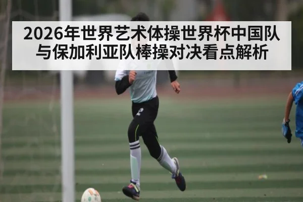 2026年世界艺术体操世界杯中国队与保加利亚队棒操对决看点解析