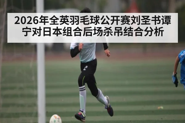 2026年全英羽毛球公开赛刘圣书谭宁对日本组合后场杀吊结合分析 | kaiyun